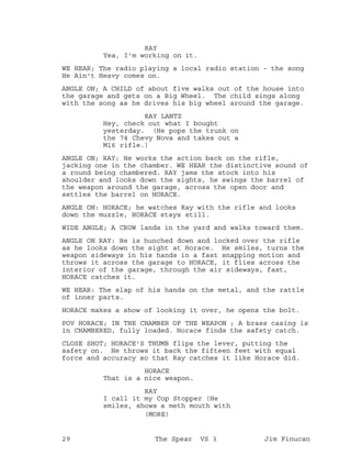 RAY
Yea, I'm working on it.
WE HEAR; The radio playing a local radio station - the song
He Ain't Heavy comes on.
ANGLE ON; A CHILD of about five walks out of the house into
the garage and gets on a Big Wheel. The child sings along
with the song as he drives his big wheel around the garage.
RAY LANTZ
Hey, check out what I bought
yesterday. (He pops the trunk on
the 74 Chevy Nova and takes out a
M16 rifle.)
ANGLE ON; RAY; He works the action back on the rifle,
jacking one in the chamber. WE HEAR the distinctive sound of
a round being chambered. RAY jams the stock into his
shoulder and looks down the sights, he swings the barrel of
the weapon around the garage, across the open door and
settles the barrel on HORACE.
ANGLE ON: HORACE; he watches Ray with the rifle and looks
down the muzzle, HORACE stays still.
WIDE ANGLE; A CROW lands in the yard and walks toward them.
ANGLE ON RAY: He is hunched down and locked over the rifle
as he looks down the sight at Horace. He smiles, turns the
weapon sideways in his hands in a fast snapping motion and
throws it across the garage to HORACE, it flies across the
interior of the garage, through the air sideways, fast,
HORACE catches it.
WE HEAR: The slap of his hands on the metal, and the rattle
of inner parts.
HORACE makes a show of looking it over, he opens the bolt.
POV HORACE; IN THE CHAMBER OF THE WEAPON ; A brass casing is
in CHAMBERED, fully loaded. Horace finds the safety catch.
CLOSE SHOT; HORACE'S THUMB flips the lever, putting the
safety on. He throws it back the fifteen feet with equal
force and accuracy so that Ray catches it like Horace did.
HORACE
That is a nice weapon.
RAY
I call it my Cop Stopper (He
smiles, shows a meth mouth with
(MORE)
29 The Spear VS 3 Jim Finucan
 