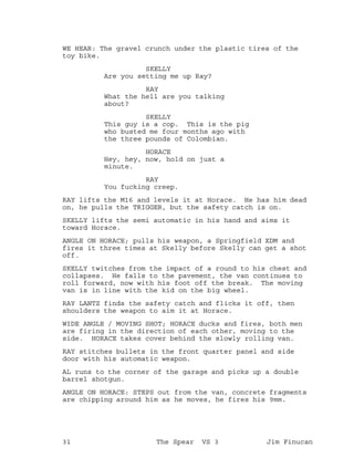 WE HEAR: The gravel crunch under the plastic tires of the
toy bike.
SKELLY
Are you setting me up Ray?
RAY
What the hell are you talking
about?
SKELLY
This guy is a cop. This is the pig
who busted me four months ago with
the three pounds of Colombian.
HORACE
Hey, hey, now, hold on just a
minute.
RAY
You fucking creep.
RAY lifts the M16 and levels it at Horace. He has him dead
on, he pulls the TRIGGER, but the safety catch is on.
SKELLY lifts the semi automatic in his hand and aims it
toward Horace.
ANGLE ON HORACE; pulls his weapon, a Springfield XDM and
fires it three times at Skelly before Skelly can get a shot
off.
SKELLY twitches from the impact of a round to his chest and
collapses. He falls to the pavement, the van continues to
roll forward, now with his foot off the break. The moving
van is in line with the kid on the big wheel.
RAY LANTZ finds the safety catch and flicks it off, then
shoulders the weapon to aim it at Horace.
WIDE ANGLE / MOVING SHOT; HORACE ducks and fires, both men
are firing in the direction of each other, moving to the
side. HORACE takes cover behind the slowly rolling van.
RAY stitches bullets in the front quarter panel and side
door with his automatic weapon.
AL runs to the corner of the garage and picks up a double
barrel shotgun.
ANGLE ON HORACE: STEPS out from the van, concrete fragments
are chipping around him as he moves, he fires his 9mm.
31 The Spear VS 3 Jim Finucan
 