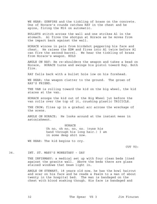 WE HEAR: GUNFIRE and the tinkling of brass on the concrete.
One of Horace's rounds catches RAY in the chest and he
spins, firing the M16 on automatic.
BULLETS stitch across the wall and one strikes Al in the
stomach. Al fires the shotgun at Horace as he moves from
the impact back against the wall.
HORACE winces in pain from birdshot peppering his face and
chest. He raises the XDM and fires into Al twice before Al
can fire the second barrel. We hear the tinkling of brass
from Horace's weapon. HOLD
ANGLE ON RAY: He re-shoulders the weapon and takes a bead on
Horace, HORACE turns and swings his pistol toward Ray. Both
fire.
RAY falls back with a bullet hole low on his forehead.
WE HEAR; the weapon clatter to the ground. The groan of
RAY'S FRIEND.
THE VAN is rolling toward the kid on the big wheel, the kid
stares at the van.
HORACE scoops the kid out of the Big Wheel jut before the
van rolls over the top of it, crushing plastic TRICICLE.
THE CROW; flies up in a gradual arc across the wreckage of
the scene.
ANGLE ON HORACE; He looks around at the instant mess in
astonishment.
HORACE
Oh no, oh no, no, no. (runs his
hand through his long hair.) I am
in some deep shit now.
WE HEAR: The kid begins to cry.
CUT TO:
INT. ST. MARY'S MONESTARY - DAY34.
THE INFIRMARY: a medical set up with four clean beds lined
against the granite wall. Above the beds there are glass
stained windows that beam light in.
ANGLE ON STEWART, 18 years old now, he has the bowl haircut
and scar on his face and he reads a Psalm to a man of about
twenty in the hospital bed. The man is bandaged on the
chest with blood soaking though. His face is bandaged and
32 The Spear VS 3 Jim Finucan
 