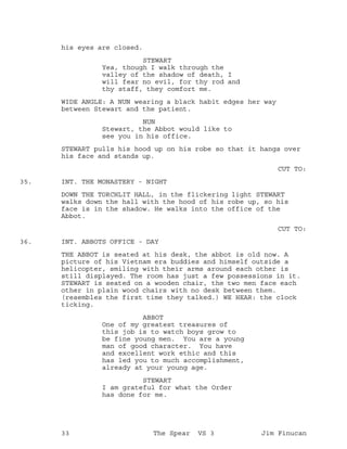 his eyes are closed.
STEWART
Yea, though I walk through the
valley of the shadow of death, I
will fear no evil, for thy rod and
thy staff, they comfort me.
WIDE ANGLE: A NUN wearing a black habit edges her way
between Stewart and the patient.
NUN
Stewart, the Abbot would like to
see you in his office.
STEWART pulls his hood up on his robe so that it hangs over
his face and stands up.
CUT TO:
INT. THE MONASTERY - NIGHT35.
DOWN THE TORCHLIT HALL, in the flickering light STEWART
walks down the hall with the hood of his robe up, so his
face is in the shadow. He walks into the office of the
Abbot.
CUT TO:
INT. ABBOTS OFFICE - DAY36.
THE ABBOT is seated at his desk, the abbot is old now. A
picture of his Vietnam era buddies and himself outside a
helicopter, smiling with their arms around each other is
still displayed. The room has just a few possessions in it.
STEWART is seated on a wooden chair, the two men face each
other in plain wood chairs with no desk between them.
(resembles the first time they talked.) WE HEAR: the clock
ticking.
ABBOT
One of my greatest treasures of
this job is to watch boys grow to
be fine young men. You are a young
man of good character. You have
and excellent work ethic and this
has led you to much accomplishment,
already at your young age.
STEWART
I am grateful for what the Order
has done for me.
33 The Spear VS 3 Jim Finucan
 