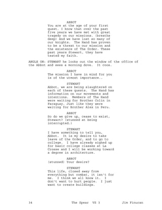 ABBOT
You are at the age of your first
quest. I know that over the past
five years we have met with great
tragedy on our missions. (breaths
deep) And we have lost so many of
our knights. The Hand has proven
to be a threat to our mission and
the existence of The Order. These
past years Stewart, they have
tested my faith.
ANGLE ON: STEWART he looks out the window of the office of
the Abbot and sees a morning dove. It coos.
ABBOT
The mission I have in mind for you
is of the utmost importance..
STEWART
Abbot, we are being slaughtered on
each of these quests. The Hand has
information on our movements and
intentions. Members of The Hand
were waiting for Brother Colin in
Paraguay. Just like they were
waiting for Brother Alex in Peru.
ABBOT
So do we give up, cease to exist,
Stewart? (stunned at being
interrupted.)
STEWART
I have something to tell you,
Abbot. It is my desire to take
leave of the Order, and to go to
college. I have already sighed up
for basic college classes at La
Crosse and I will be working toward
a degree in architecture.
ABBOT
(stunned) Your desire?
STEWART
This life, closed away from
everything but combat, it isn't for
me. I think we all know it. I
don't want to hurt people. I just
want to create buildings.
34 The Spear VS 3 Jim Finucan
 
