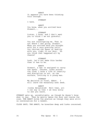 ABBOT
It appears you have been thinking
this through.
STEWART
I have.
ABBOT
You know, when you arrived here
Stewart,..
STEWART
Listen, I know, and I don't want
you to think I am not grateful.
ABBOT
You are interrupting me. That is
not where I was going, Stewart.
When you arrived here you brought
with you a very precious relic.
You carried the Spear of Destiny
with you, right to our door. Do
you think that happened all by
chance?
STEWART
Look, let's not make this harder
than it has to be.
ABBOT
Stewart, a man is assigned to carry
the spear. (Pauses, looks around
the room) I know a life of chastity
and discipline is not, on the
surface, inviting to a young man.
STEWART
My decision is final, Abbot. I
will leave the monastery next week.
ABBOT
(looks devastated) Well then, all
I can say is that I am very sorry
to see you leave.
STEWART gets up, uncomfortably, as though he doesn't know
what to say. Then he gently opens the door and leaves the
room. THE ABBOT holds the posture as though they were still
in conversation for a moment.
CLOSE SHOT; THE ABBOT; he breathes deep and looks concerned.
35 The Spear VS 3 Jim Finucan
 