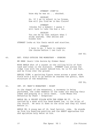 know why he was so . . shocked.
STEWART (CONT'D)
SHIRLEY
So, If I go to school in La Crosse,
how will you find me in Eau Claire?
STEWART
(thinks for a moment) I guess I
will have to take the bus a lot.
SHIRLEY
You can be my test subject when I
study anatomy. (She smiles and
kisses him)
STEWART looks at his Casio watch and startles.
STEWART
I have to go, I have to complete
the chores before I can turn in.
CUT TO:
EXT. FIELD OUTSIDE THE MONESTARY - EVENING40.
WE HEAR (music like Aurora by Zimmer Hans)
WIDE ANGLE shot of a sunset on the rolling hills of farm
land and trees in the distance. STEWART runs across the
ridge line with the sunset behind him, he is fit and fast,
and he flies over the ground.
AERIAL VIEW; a sprinting figure races across a great wide
field with a mile to go before he reaches the gothic, dark
structure of the monastery.
CUT TO;
INT. ST. MARY'S MONASTERY - NIGHT41.
In the chapel of the monastery, a ceremony is being
performed, the older members of the order are wearing their
robes and praying in a latin chant. (like Messo Pro
Defunctus by Chant - Gregorian)
ANGLE ON; A VELVET PILLOW WITH THE SPEAR ON IT. It is
carried by a monk with his head bowed low, to the altar of
the church. He sets it down on the altar and they all kneel
before it.
ANGLE ON: A young man of 18, bowl haircut, robe. He stands
up from his kneeling position and the ABBOT approaches him
and sprinkles holy water on him.
37 The Spear VS 3 Jim Finucan
 
