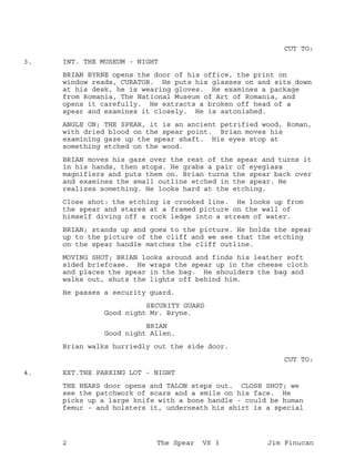 CUT TO:
INT. THE MUSEUM - NIGHT3.
BRIAN BYRNE opens the door of his office, the print on
window reads, CURATOR. He puts his glasses on and sits down
at his desk, he is wearing gloves. He examines a package
from Romania, The National Museum of Art of Romania, and
opens it carefully. He extracts a broken off head of a
spear and examines it closely. He is astonished.
ANGLE ON; THE SPEAR, it is an ancient petrified wood, Roman,
with dried blood on the spear point. Brian moves his
examining gaze up the spear shaft. His eyes stop at
something etched on the wood.
BRIAN moves his gaze over the rest of the spear and turns it
in his hands, then stops. He grabs a pair of eyeglass
magnifiers and puts them on. Brian turns the spear back over
and examines the small outline etched in the spear. He
realizes something. He looks hard at the etching.
Close shot: the etching is crooked line. He looks up from
the spear and stares at a framed picture on the wall of
himself diving off a rock ledge into a stream of water.
BRIAN; stands up and goes to the picture. He holds the spear
up to the picture of the cliff and we see that the etching
on the spear handle matches the cliff outline.
MOVING SHOT; BRIAN looks around and finds his leather soft
sided briefcase. He wraps the spear up in the cheese cloth
and places the spear in the bag. He shoulders the bag and
walks out, shuts the lights off behind him.
He passes a security guard.
SECURITY GUARD
Good night Mr. Bryne.
BRIAN
Good night Allen.
Brian walks hurriedly out the side door.
CUT TO:
EXT.THE PARKING LOT - NIGHT4.
THE HEARS door opens and TALON steps out. CLOSE SHOT; we
see the patchwork of scars and a smile on his face. He
picks up a large knife with a bone handle - could be human
femur - and holsters it, underneath his shirt is a special
2 The Spear VS 3 Jim Finucan
 