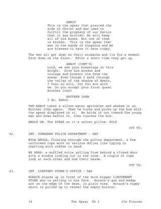 ABBOT
This is the spear that pierced the
side of Christ and was used to
fulfill the prophecy of our Savior
that it was written: He will keep
all of his bones. Not one of them
is broken. This is the spear that
was in the hands of Longinus and we
are blessed to have it here today.
The men all get down on their stomachs and lie for a moment
face down on the floor. After a short time they get up.
ABBOT (CONT'D)
Lord, we ask your blessings on this
knight. Give him wisdom and
courage and protect him from the
enemy. Even though I walk through
the valley of the shadow of death,
I fear no evil, for You are with
me. Do you accept your first quest
Brother John?
BROTHER JOHN
I do, Abbot.
THE ABBOT takes a silver water sprinkler and shakes it on
Brother John again. Then he turns and picks up the box with
the spear displayed in it. He holds it out toward the young
man who bows before it, then touches the box.
ANGLE ON: The SPEAR on it's velvet pillow. HOLD
CUT TO;
INT. TOMAHAWK POLICE DEPARTMENT - DAY42.
WIDE ANGLE; floating through the police department, a few
uniformed cops work on various duties like typing or
chatting with coffee in hand.
WE HEAR: a muffled voice yelling from behind a closed door
with a window looking out in the room. A couple of cops
look at each other and nod their heads.
CUT TO:
INT. LIEUTENT STONE'S OFFICE - DAY43.
HORACE stands up in front of the much bigger LIEUTENANT
STONE who is yelling in his face. Horace's gun and badge
are on the edge of the desk, in plain view. Horace's rugby
shirt is pulled up to reveal the empty holster.
38 The Spear VS 3 Jim Finucan
 