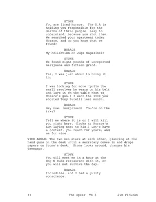 STONE
You are fired Horace. The D.A is
holding you responsible for the
deaths of three people, easy to
understand, because you shot them.
We searched your apartment today
Horace, and do you know what we
found?
HORACE
My collection of Jugs magazines?
STONE
We found eight pounds of unreported
marijuana and fifteen grand.
HORACE
Yea, I was just about to bring it
in.
STONE
I was looking for more.(pulls the
small revolver he wears on his belt
and lays it on the table next to
Horace's gun.) I want the 100k you
shorted Tony Burelli last month.
HORACE
Hey now. (surprised) You're on the
take?
STONE
Tell me where it is or I will kill
you right here. (looks at Horace's
XDM laying next to his.) Let's have
a contest, you reach for yours, and
me for mine.
WIDE ANGLE: The two men stare at each other, glancing at the
hand guns on the desk until a secretary comes in and drops
papers on Stone's desk. Stone looks around, changes his
demeanor.
STONE
You will meet me in a hour at the
Dog N Suds restaurant with it, or
you will not survive the day.
HORACE
Incredible, and I had a guilty
conscience.
39 The Spear VS 3 Jim Finucan
 