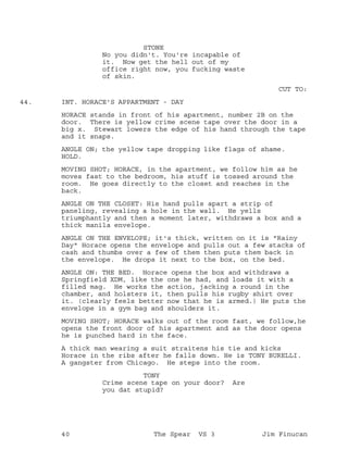STONE
No you didn't. You're incapable of
it. Now get the hell out of my
office right now, you fucking waste
of skin.
CUT TO:
INT. HORACE'S APPARTMENT - DAY44.
HORACE stands in front of his apartment, number 2B on the
door. There is yellow crime scene tape over the door in a
big x. Stewart lowers the edge of his hand through the tape
and it snaps.
ANGLE ON; the yellow tape dropping like flags of shame.
HOLD.
MOVING SHOT; HORACE, in the apartment, we follow him as he
moves fast to the bedroom, his stuff is tossed around the
room. He goes directly to the closet and reaches in the
back.
ANGLE ON THE CLOSET: His hand pulls apart a strip of
paneling, revealing a hole in the wall. He yells
triumphantly and then a moment later, withdraws a box and a
thick manila envelope.
ANGLE ON THE ENVELOPE; it's thick, written on it is "Rainy
Day" Horace opens the envelope and pulls out a few stacks of
cash and thumbs over a few of them then puts them back in
the envelope. He drops it next to the box, on the bed.
ANGLE ON: THE BED. Horace opens the box and withdraws a
Springfield XDM, like the one he had, and loads it with a
filled mag. He works the action, jacking a round in the
chamber, and holsters it, then pulls his rugby shirt over
it. (clearly feels better now that he is armed.) He puts the
envelope in a gym bag and shoulders it.
MOVING SHOT; HORACE walks out of the room fast, we follow,he
opens the front door of his apartment and as the door opens
he is punched hard in the face.
A thick man wearing a suit straitens his tie and kicks
Horace in the ribs after he falls down. He is TONY BURELLI.
A gangster from Chicago. He steps into the room.
TONY
Crime scene tape on your door? Are
you dat stupid?
40 The Spear VS 3 Jim Finucan
 