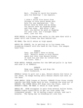 HORACE
Wait. (Trying to catch his breath,
gain his bearing) I can explain.
TONY
I didn't drive five hours from
Chicago to this north woods shit
hole for any explanation. You
better have my weed and my money.
You better have my hundred grand,
and then some. And after I get
that, you better be good at begging
for your life. Cuz I brought Chin
here, just for fun.
WIDE ANGLE; A big Samoan man walks in the open door with a
power drill and closes the door behind him.
WE HEAR; The drill whine at high speed.
ANGLE ON; HORACE, he is getting up to his knees now,
steadying himself with his hand on the floor, his weapon
hand free.
HORACE
Tony, you didn't have to bring
Chin. (Burelli moves to kick Horace
again but this time Horace blocks
it with his arm that he lifted from
the floor, fast.)
WIDE ANGLE: HORACE reaches for the XDM and pulls it up fast
and aims it at BURELLI.
HORACE
Keep your hands up and drop the
drill fuckstick.
BURELLI moves to pull out a gun, Horace shoots him twice in
the chest, he keeps moving until Horace shoots him once in
the head.
WIDE ANGLE: CHIN lunges at Horace, HORACE fires three rounds
rapidly and CHIN lands hard on him, crushing the wind out of
HORACE. The POWER DRILL BIT digs into the floor, next to
HORACE'S HEAD. WE HEAR it whine at high speed.
ANGLE ON: CHIN struggles in pain from several bullet holes,
HORACE fights frantically to get out from under the
tremendous weight. He is having a panic attack, and can't
breathe. The dying man is bleeding all over him.
41 The Spear VS 3 Jim Finucan
 