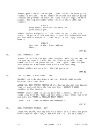 HORACE gets free of the weight, looks around the room quick,
trying to breathe. He holsters the weapon and begins going
through the pockets of Tony, he finds his car keys and then
pauses, feeling something under the silk shirt with his
fingers.
HORACE
Body armor, Burelli? You knew the
game didn't you.
HORACE begins stripping off the shirt to get to the body
armor. He pulls it off and lays it over his undershirt and
put the velcro straps on. Then he pulls his rugby shirt
over it.
HORACE
Now that is what I am talking
about.
CUT TO;
EXT. TOMAHWAK - DAY45.
HORACE is outside the apartment complex walking, he carries
the gym bag over his shoulder. He holds up Burelli's key
chain and hits the panic button. The lights flash and the
horn beeps on a Mercedes Benz 4000 a few cars away.
HORACE smiles and gets in. THE CAR peels off.
CUT TO:
INT. ST.MARY'S MONASTERY - DAY46.
HALLWAY out side the Abbots office. WESLEY SANS stands
outside the closed door
ANGLE ON: THE CARVED FIGURE of St. George slaying the dragon
that is sculpted into the big oak door. WESLEY'S HAND
settles on the handle.
WESLEY pauses with an uneasy look for a moment. Then he
steps away from the door and and takes a cell phone out from
his robe and TEXTS A MESSAGE THAT READS;
INSERT; NOW. (Then he sends the message.)
CUT TO:
EXT. TOMAHAWK TAVERN - DAY47.
ANGLE ON: TALON, The big man with scars on his head and pock
mark scars on his face, older now but fit. He is handed a
42 The Spear VS 3 Jim Finucan
 