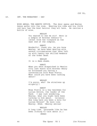CUT TO;
INT. THE MONASTERY - DAY49.
WIDE ANGLE; THE ABBOTS OFFICE. The door opens and Wesley
Sanns walks into the room. Wearing his robe and his thick
red hair has the bowl haircut they all have. He carries a
bottle of wine.
WESLEY
You wanted to see me sir? Here is
a sample of Brother Dominic's
latest from the vineyard on the
east end of the complex.
ABBOT
Wonderful, thank you. As you know
Wesley, we have been dealing with
severe circumstances that have left
us with twenty one skilled members
of the Order dead.
WESLEY
It is a damn shame.
ABBOT
When you were dispatched to Mexico
City last month with Brother Henry
he witnessed you having a
conversation with Noas Fratta.
What could you have been talking
about?
WESLEY
I'm sorry, who? (he straitens up
slightly.)
ABBOT
Noas Fratta is a key henchmen for
Lucian Devore, the leader of the
Hand. I was just wondering,
Wesley, what you might have been
talking to him about. (silence)
How long have you been a mole for
Lucian Devore? No more lies
Wesley. HOLD. (Wesley smiles)
WESLEY
A long time. (proceeds like he has
been itching to talk about it.)
(MORE)
44 The Spear VS 3 Jim Finucan
 