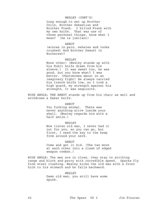 Long enough to set up Brother
WESLEY (CONT'D)
Colin, Brother Sebastian and
Brother Frank. I killed Frank with
my own knife. That was one of
those personal things, know what I
mean? (he is jubilant)
ABBOT
(winces in pain, exhales and looks
crushed) And Brother Samuel in
Bucharest?
WESLEY
None other! (Wesley stands up with
his Kukri knife drawn from his
sleeve.) It was sweet too, he was
good, but you know what? I was
better. (Pantomimes about in an
imaginary fight) He always carried
his trench knife low, so I took a
high guard, my strength against his
strength, it was exquisite.
WIDE ANGLE; THE ABBOT stands up from his chair as well and
withdraws a Kabar knife.
ABBOT
You fucking animal. There was
never anything alive inside your
shell. (Wesley regards him with a
half smile.)
WESLEY
Now listen old man, I never had it
out for you, so you can go, but
first, I need the key to the keep
from around your neck.
ABBOT
Come and get it kid. (The two move
at each other into a clash of edged
weapon combat.)
WIDE ANGLE: The men are in close, they stay in striking
range and block and parry with incredible speed. Sparks fly
from steel clashing. Wesley kicks the old man with a front
kick to his stomach and he falls backward.
WESLEY
Damn old man, you still have some
spunk.
45 The Spear VS 3 Jim Finucan
 