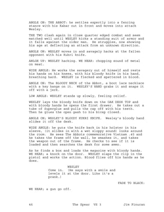 ANGLE ON: THE ABBOT: he settles expertly into a fencing
stance with his Kabar out in front and moves into attack
Wesley.
THE TWO clash again in close quarter edged combat and seem
matched well until WESLEY kicks a standing suit of armor and
it falls against the older man. He struggles, now showing
his age at deflecting an attack from an unknown direction.
ANGLE ON: WESLEY moves in and savagely hacks at the fallen
opponent with his Kukri knife.
ANLGE UP: WESLEY hacking. WE HEAR: chopping sound of metal
on meat.
WIDE ANGLE: He works the savagery out of himself and rests
his hands on his knees, with his bloody knife in his hand,
breathing hard. WESLEY is flecked and spattered in blood.
ANGLE ON: The BLOODY NECK of the Abbot, a boot lace necklace
with a key hangs on it. WESLEY'S HAND grabs it and snaps it
off with a jerk.
LOW ANGLE: WESLEY stands up slowly, feeling relief.
WESLEY lays the bloody knife down on the OAK DESK TOP and
with bloody hands he opens the first drawer. He takes out a
tube of Superglue and pulls the cap off with his teeth.
Then he glues the open gash to his bicep closed.
ANGLE ON; WESLEY'S BLOODY KUKRI KNIFE. Wesley's bloody hand
slides it off the desk.
WIDE ANGLE: he puts the knife back in his holster in his
sleeve, (it slides in with a wet sloppy sound) looks around
the room. He sees The Abbots commemorative Vietnam .45 and
he takes the frame off the wall, he smashes it, and takes
the weapon out of the frame. He checks to see if it is
loaded and then searches the desk for some ammo.
As he finds a box and loads the magazine with bloody hands.
WE HEAR; a knock on the door. WESLEY slaps the clip in the
pistol and works the action. Blood flies off his hands as he
does.
WESLEY
Come in. (He says with a smile and
levels it at the door. Like it's a
prank.)
FADE TO BLACK:
WE HEAR; a gun go off.
46 The Spear VS 3 Jim Finucan
 