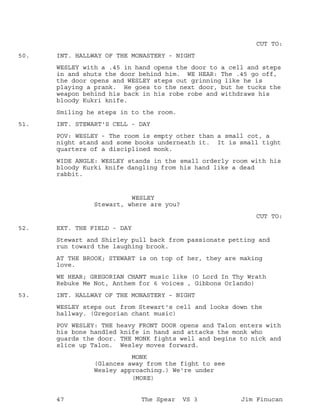 CUT TO:
INT. HALLWAY OF THE MONASTERY - NIGHT50.
WESLEY with a .45 in hand opens the door to a cell and steps
in and shuts the door behind him. WE HEAR: The .45 go off,
the door opens and WESLEY steps out grinning like he is
playing a prank. He goes to the next door, but he tucks the
weapon behind his back in his robe robe and withdraws his
bloody Kukri knife.
Smiling he steps in to the room.
INT. STEWART'S CELL - DAY51.
POV: WESLEY - The room is empty other than a small cot, a
night stand and some books underneath it. It is small tight
quarters of a disciplined monk.
WIDE ANGLE: WESLEY stands in the small orderly room with his
bloody Kurki knife dangling from his hand like a dead
rabbit.
WESLEY
Stewart, where are you?
CUT TO:
EXT. THE FIELD - DAY52.
Stewart and Shirley pull back from passionate petting and
run toward the laughing brook.
AT THE BROOK; STEWART is on top of her, they are making
love.
WE HEAR; GREGORIAN CHANT music like (O Lord In Thy Wrath
Rebuke Me Not, Anthem for 6 voices , Gibbons Orlando)
INT. HALLWAY OF THE MONASTERY - NIGHT53.
WESLEY steps out from Stewart's cell and looks down the
hallway. (Gregorian chant music)
POV WESLEY: THE heavy FRONT DOOR opens and Talon enters with
his bone handled knife in hand and attacks the monk who
guards the door. THE MONK fights well and begins to nick and
slice up Talon. Wesley moves forward.
MONK
(Glances away from the fight to see
Wesley approaching.) We're under
(MORE)
47 The Spear VS 3 Jim Finucan
 