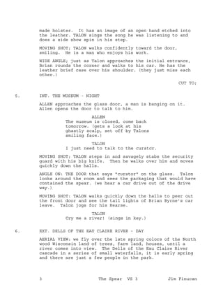 made holster. It has an image of an open hand etched into
the leather. TALON sings the song he was listening to and
does a side show spin in his step.
MOVING SHOT; TALON walks confidently toward the door,
smiling. He is a man who enjoys his work.
WIDE ANGLE; just as Talon approaches the initial entrance,
Brian rounds the corner and walks to his car. He has the
leather brief case over his shoulder. (they just miss each
other.)
CUT TO;
INT. THE MUSEUM - NIGHT5.
ALLEN approaches the glass door, a man is banging on it.
Allen opens the door to talk to him.
ALLEN
The museum is closed, come back
tomorrow. (gets a look at his
ghastly scalp, set off by Talons
smiling face.)
TALON
I just need to talk to the curator.
MOVING SHOT; TALON steps in and savagely stabs the security
guard with his big knife. Then he walks over him and moves
quickly down the halls.
ANGLE ON: THE DOOR that says "curator" on the glass. Talon
looks around the room and sees the packaging that would have
contained the spear. (we hear a car drive out of the drive
way.)
MOVING SHOT: TALON walks quickly down the halls to peer out
the front door and see the tail lights of Brian Byrne's car
leave. Talon jogs for his Hearse.
TALON
Cry me a river! (sings in key.)
EXT. DELLS OF THE EAU CLAIRE RIVER - DAY6.
AERIAL VIEW: we fly over the late spring colors of the North
wood Wisconsin land of trees, farm land, houses, until a
river comes into view. The Dells of the Eau Claire River
cascade in a series of small waterfalls, it is early spring
and there are just a few people in the park.
3 The Spear VS 3 Jim Finucan
 