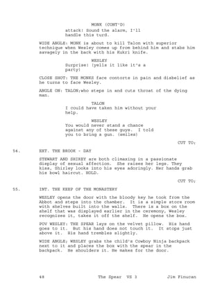 attack! Sound the alarm, I'll
MONK (CONT'D)
handle this turd.
WIDE ANGLE: MONK is about to kill Talon with superior
technique when Wesley comes up from behind him and stabs him
savagely in the back with his Kukri knife.
WESLEY
Surprise! (yells it like it's a
party)
CLOSE SHOT: THE MONKS face contorts in pain and disbelief as
he turns to face Wesley.
ANGLE ON: TALON;who steps in and cuts throat of the dying
man.
TALON
I could have taken him without your
help.
WESLEY
You would never stand a chance
against any of these guys. I told
you to bring a gun. (smiles)
CUT TO;
EXT. THE BROOK - DAY54.
STEWART AND SHIREY are both climaxing in a passionate
display of sexual affection. She raises her legs. They
kiss, Shirley looks into his eyes adoringly. Her hands grab
his bowl haircut. HOLD.
CUT TO;
INT. THE KEEP OF THE MONASTERY55.
WESLEY opens the door with the bloody key he took from the
Abbot and steps into the chamber. It is a simple store room
with shelves built into the walls. There is a box on the
shelf that was displayed earlier in the ceremony, Wesley
recognizes it, takes it off the shelf. He opens the box.
POV WESLEY: THE SPEAR lays on the velvet pillow. His hand
goes to it. But his hand does not touch it. It stops just
above it. His hand trembles slightly.
WIDE ANGLE; WESLEY grabs the child's Cowboy Ninja backpack
next to it and places the box with the spear in the
backpack. He shoulders it. He makes for the door.
48 The Spear VS 3 Jim Finucan
 
