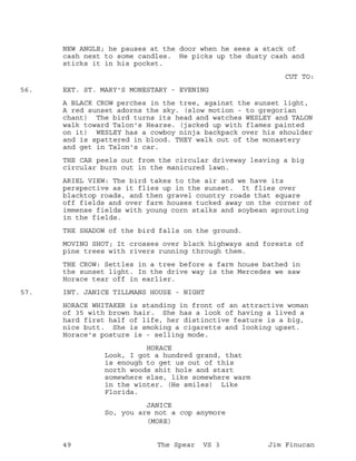 NEW ANGLE; he pauses at the door when he sees a stack of
cash next to some candles. He picks up the dusty cash and
sticks it in his pocket.
CUT TO:
EXT. ST. MARY'S MONESTARY - EVENING56.
A BLACK CROW perches in the tree, against the sunset light,
A red sunset adorns the sky. (slow motion - to gregorian
chant) The bird turns its head and watches WESLEY and TALON
walk toward Talon's Hearse. (jacked up with flames painted
on it) WESLEY has a cowboy ninja backpack over his shoulder
and is spattered in blood. THEY walk out of the monastery
and get in Talon's car.
THE CAR peels out from the circular driveway leaving a big
circular burn out in the manicured lawn.
ARIEL VIEW: The bird takes to the air and we have its
perspective as it flies up in the sunset. It flies over
blacktop roads, and then gravel country roads that square
off fields and over farm houses tucked away on the corner of
immense fields with young corn stalks and soybean sprouting
in the fields.
THE SHADOW of the bird falls on the ground.
MOVING SHOT; It crosses over black highways and forests of
pine trees with rivers running through them.
THE CROW: Settles in a tree before a farm house bathed in
the sunset light. In the drive way is the Mercedes we saw
Horace tear off in earlier.
INT. JANICE TILLMANS HOUSE - NIGHT57.
HORACE WHITAKER is standing in front of an attractive woman
of 35 with brown hair. She has a look of having a lived a
hard first half of life, her distinctive feature is a big,
nice butt. She is smoking a cigarette and looking upset.
Horace's posture is - selling mode.
HORACE
Look, I got a hundred grand, that
is enough to get us out of this
north woods shit hole and start
somewhere else, like somewhere warm
in the winter. (He smiles) Like
Florida.
JANICE
So, you are not a cop anymore
(MORE)
49 The Spear VS 3 Jim Finucan
 