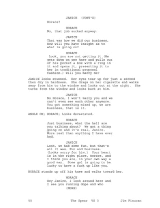 Horace?
JANICE (CONT'D)
HORACE
No, that job sucked anyway.
JANICE
That was how we did our business,
how will you have insight as to
what is going on?
HORACE
Look, you are not getting it.(He
gets down on one knee and pulls out
of his pocket a box with a ring in
it and opens it, presenting it to
her in traditional proposal
fashion.) Will you marry me?
JANICE looks stunned. Her eyes tear up for just a second
then dry in hardness. She drags on her cigarette and walks
away from him to the window and looks out at the night. She
turns from the window and looks back at him.
JANICE
No Horace, I won't marry you and we
can't even see each other anymore.
You got something mixed up, we are
business, that is it.
ANGLE ON; HORACE; Looks devastated.
HORACE
Just business, what the hell are
you talking about? We got a thing
going on and it's real, Janice.
More real than anything I have ever
had.
JANICE
Look, we had some fun, but that's
all it was. Fun and business.
(Looks sorry for him.) Your heart
is in the right place, Horace, and
I think you are, in your own way a
good man. Some gal is going to be
lucky to have a fuck up like you.
HORACE stands up off his knee and walks toward her.
HORACE
Hey Janice, I look around here and
I see you running dope and who
(MORE)
50 The Spear VS 3 Jim Finucan
 