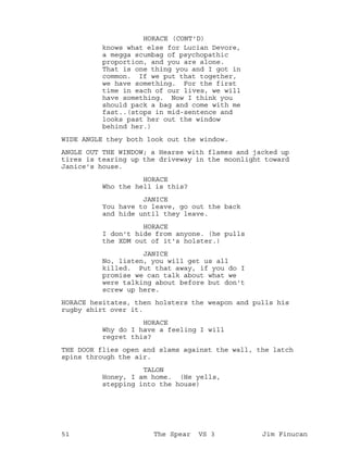 knows what else for Lucian Devore,
HORACE (CONT'D)
a megga scumbag of psychopathic
proportion, and you are alone.
That is one thing you and I got in
common. If we put that together,
we have something. For the first
time in each of our lives, we will
have something. Now I think you
should pack a bag and come with me
fast..(stops in mid-sentence and
looks past her out the window
behind her.)
WIDE ANGLE they both look out the window.
ANGLE OUT THE WINDOW; a Hearse with flames and jacked up
tires is tearing up the driveway in the moonlight toward
Janice's house.
HORACE
Who the hell is this?
JANICE
You have to leave, go out the back
and hide until they leave.
HORACE
I don't hide from anyone. (he pulls
the XDM out of it's holster.)
JANICE
No, listen, you will get us all
killed. Put that away, if you do I
promise we can talk about what we
were talking about before but don't
screw up here.
HORACE hesitates, then holsters the weapon and pulls his
rugby shirt over it.
HORACE
Why do I have a feeling I will
regret this?
THE DOOR flies open and slams against the wall, the latch
spins through the air.
TALON
Honey, I am home. (He yells,
stepping into the house)
51 The Spear VS 3 Jim Finucan
 