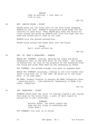 WESLEY
Come on darling, I just want to
talk to you.
CUT TO:
EXT. JANICE HOUSE - NIGHT58.
TALON walks out the front door of the farm house dragging
HORACE by the foot. HORACE'S unconscious head bumps off the
concrete on each stair. When TALON gets down the stairs he
turns around and picks up HORACE and lifts him high over his
head and throws him to land on the lawn.
HORACE hits the ground unconscious.
TALON turns around and heads back into the house.
TALON
Don't start without me.
CUT TO:
EXT. ST. MARY'S MONASTERY - SUNSET59.
ANGLE ON; STEWART, running, wearing his jeans and white
undershirt that is the work shirt of the Order. The sunset
is behind him, he runs on the property of the monastery from
the field and slows down when he see something up ahead.
POV STEWART: the welded wrought iron gate is smashed down.
ANGLE ON: STEWART crouching, looking at the tire tracks that
leave a big burn out in the lawn. He walks up to the front
door, it is wide open.
WE HEAR: Stewart breaths in sharply WE HEAR:(Gregorian chant
- haunting music - like Subvenite, Responsory in Mode 4 by
Chant, Gregorian)
CUT TO:
INT. MONASTERY - NIGHT60.
STEWART moves down the torch lit hallway toward a man laying
face down on the stone floor, a pool of dark liquid is
around him in the torchlight.
STEWART
Brother Andre. (he moves toward the
down man but slips in something and
looks down.)
POV STEWART; his foot is in blood.
53 The Spear VS 3 Jim Finucan
 