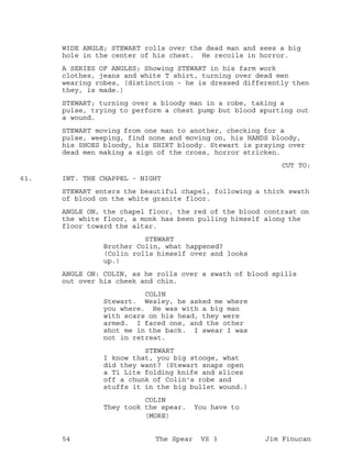 WIDE ANGLE; STEWART rolls over the dead man and sees a big
hole in the center of his chest. He recoils in horror.
A SERIES OF ANGLES; Showing STEWART in his farm work
clothes, jeans and white T shirt, turning over dead men
wearing robes, (distinction - he is dressed differently then
they, is made.)
STEWART; turning over a bloody man in a robe, taking a
pulse, trying to perform a chest pump but blood spurting out
a wound.
STEWART moving from one man to another, checking for a
pulse, weeping, find none and moving on, his HANDS bloody,
his SHOES bloody, his SHIRT bloody. Stewart is praying over
dead men making a sign of the cross, horror stricken.
CUT TO:
INT. THE CHAPPEL - NIGHT61.
STEWART enters the beautiful chapel, following a thick swath
of blood on the white granite floor.
ANGLE ON, the chapel floor, the red of the blood contrast on
the white floor, a monk has been pulling himself along the
floor toward the altar.
STEWART
Brother Colin, what happened?
(Colin rolls himself over and looks
up.)
ANGLE ON: COLIN, as he rolls over a swath of blood spills
out over his cheek and chin.
COLIN
Stewart. Wesley, he asked me where
you where. He was with a big man
with scars on his head, they were
armed. I faced one, and the other
shot me in the back. I swear I was
not in retreat.
STEWART
I know that, you big stooge, what
did they want? (Stewart snaps open
a Ti Lite folding knife and slices
off a chunk of Colin's robe and
stuffs it in the big bullet wound.)
COLIN
They took the spear. You have to
(MORE)
54 The Spear VS 3 Jim Finucan
 