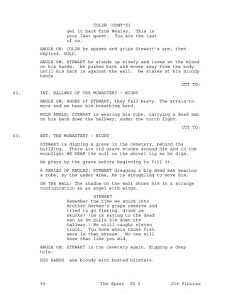 get it back from Wesley. This is
COLIN (CONT'D)
your last quest. You are the last
of us.
ANGLE ON: COLIN he spasms and grips Stewart's arm, then
expires. HOLD.
ANGLE ON: STEWART he stands up slowly and looks at the blood
on his hands. He pushes back and moves away from the body
until his back is against the wall. He stares at his bloody
hands.
CUT TO:
INT. HALLWAY OF THE MONASTERY - NIGHT62.
ANGLE ON; SHOES of STEWART, they fall heavy. The strain to
move and we hear him breathing hard.
WIDE ANGLE; STEWART is wearing his robe, carrying a dead man
on his back down the hallway, under the torch light.
CUT TO:
EXT. THE MONASTERY - NIGHT63.
STEWART is digging a grave in the cemetery, behind the
building. There are old grave stones around him and in the
moonlight WE HEAR the soil on the shovel tip as he digs.
He prays by the grave before beginning to fill it.
A SERIES OF ANGLES; STEWART dragging a big dead man wearing
a robe, by the under arms, he is struggling to move him.
ON THE WALL: The shadow on the wall shows him in a strange
configuration as an angel with wings.
STEWART
Remember the time we snuck into
Brother Herman's grape reserve and
tried to go fishing, drunk as
skunks? (he is saying to the dead
man as he pulls him down the
hallway.) We still caught eleven
trout. You knew where those fish
were in that stream. No one will
know that like you did.
ANGLE ON; STEWART in the cemetery again, digging a deep
hole.
HIS HANDS are bloody with busted blisters.
55 The Spear VS 3 Jim Finucan
 
