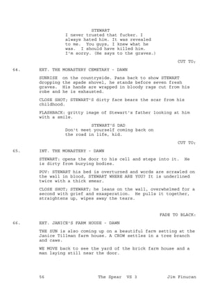STEWART
I never trusted that fucker. I
always hated him. It was revealed
to me. You guys, I knew what he
was. I should have killed him.
I'm sorry. (He says to the graves.)
CUT TO;
EXT. THE MONASTERY CEMETARY - DAWN64.
SUNRISE on the countryside. Pans back to show STEWART
dropping the spade shovel, he stands before seven fresh
graves. His hands are wrapped in bloody rags cut from his
robe and he is exhausted.
CLOSE SHOT; STEWART'S dirty face bears the scar from his
childhood.
FLASHBACK: gritty image of Stewart's father looking at him
with a smile.
STEWART'S DAD
Don't meet yourself coming back on
the road in life, kid.
CUT TO;
INT. THE MONASTERY - DAWN65.
STEWART: opens the door to his cell and steps into it. He
is dirty from burying bodies.
POV: STEWART his bed is overturned and words are scrawled on
the wall in blood, STEWART WHERE ARE YOU? It is underlined
twice with a thick smear.
CLOSE SHOT; STEWART; he leans on the wall, overwhelmed for a
second with grief and exasperation. He pulls it together,
straightens up, wipes away the tears.
FADE TO BLACK:
EXT. JANICE'S FARM HOUSE - DAWN66.
THE SUN is also coming up on a beautiful farm setting at the
Janice Tillman farm house. A CROW settles in a tree branch
and caws.
WE MOVE back to see the yard of the brick farm house and a
man laying still near the door.
56 The Spear VS 3 Jim Finucan
 