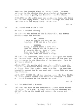 ANGLE ON; the sunrise again in the early dawn. SHIRLEY
walks out to the clothes line with a basket of laundry to
hang. She wears a pretty sun dress but sensible shoes.
SIDE ANGLE as she walks past the neighboring farm, she looks
out into the empty field. She starts and stops her walk and
looks again in the empty field. (mild alarm)
CUT TO:
INT. JENSON FARM HOUSE - DUSK70.
WE HEAR: A rooster crowing.
SHIRLEY sets the basket on the kitchen table, her father
passes through the kitchen.
MR. JENSEN
I have to change the belt on the
tractor. I'll eat in a few hours.
SHIRLEY
Daddy, I don't think I have ever
seen St. Mary's not be in operation
by morning light. None of those
boys are in the field yet. (her
daddy has left the house already)
SHIRLEY looks concerned, then takes off her apron and heads
out the back door. WIDE ANGLE: As she gets to the yard she
starts running in the direction of the monastery. (she is
growing in alarm.)
AERIAL SHOT; the pretty girl runs like a athlete over the
long rolling Wisconsin field toward the gothic castle like
structure, that just doesn't seem to belong. The pastures
expand out around her in the shot and it seems like she must
run two miles.
ARIEL SHOT; HIGHER UP: of her running across the farm fields
to the big gothic castle like monastery. Contrast - a barn
off in the distance as the nearest building.
CUT TO:
EXT. THE MONASTERY - MORNING71.
ANGLE ON; The back of the cemetery with seven fresh mounds
in the soil, in a row. A trail enters on the cemetery and
SHIRLEY walks up the trail and looks at the graves and
stops.
58 The Spear VS 3 Jim Finucan
 