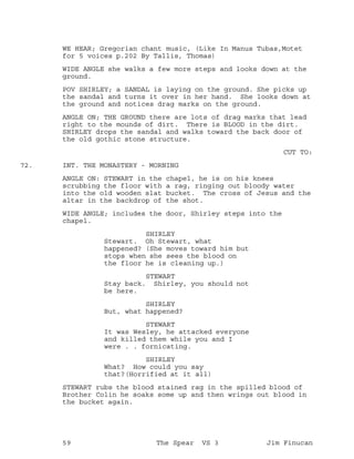 WE HEAR; Gregorian chant music, (Like In Manus Tubas,Motet
for 5 voices p.202 By Tallis, Thomas)
WIDE ANGLE she walks a few more steps and looks down at the
ground.
POV SHIRLEY; a SANDAL is laying on the ground. She picks up
the sandal and turns it over in her hand. She looks down at
the ground and notices drag marks on the ground.
ANGLE ON; THE GROUND there are lots of drag marks that lead
right to the mounds of dirt. There is BLOOD in the dirt.
SHIRLEY drops the sandal and walks toward the back door of
the old gothic stone structure.
CUT TO:
INT. THE MONASTERY - MORNING72.
ANGLE ON: STEWART in the chapel, he is on his knees
scrubbing the floor with a rag, ringing out bloody water
into the old wooden slat bucket. The cross of Jesus and the
altar in the backdrop of the shot.
WIDE ANGLE; includes the door, Shirley steps into the
chapel.
SHIRLEY
Stewart. Oh Stewart, what
happened? (She moves toward him but
stops when she sees the blood on
the floor he is cleaning up.)
STEWART
Stay back. Shirley, you should not
be here.
SHIRLEY
But, what happened?
STEWART
It was Wesley, he attacked everyone
and killed them while you and I
were . . fornicating.
SHIRLEY
What? How could you say
that?(Horrified at it all)
STEWART rubs the blood stained rag in the spilled blood of
Brother Colin he soaks some up and then wrings out blood in
the bucket again.
59 The Spear VS 3 Jim Finucan
 