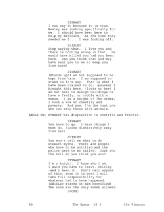 STEWART
I can say it because it is true.
Wesley was looking specifically for
me. I should have been here to
help my brothers. At the time they
needed me I . . I was fucking off.
SHIRLEY
Stop saying that. I love you and
there is nothing wrong in that. He
would have killed you had you been
here. Can you think that God may
have sent you to me to keep you
from harm?
STEWART
(Stands up)I am not supposed to be
kept from harm. I am supposed to
stand in it's way. That is what I
have been trained to do. (pauses) I
brought this here. (looks at her) I
am not here to design buildings or
have a family, or cuddle with a
woman. I am a Knight of The Order.
I took a vow of chastity and
poverty. And now, I'm the last one
who can stop these sick animals.
ANGLE ON; STEWART his disposition is contrite and frantic.
STEWART
You have to go. I have things I
must do. (Looks dismissively away
from her)
SHIRLEY
You won't tell me what to do
Stewart Byrne. There are people
who have to be notified and the
police need to be called. Just who
the hell do you think you are?
STEWART
I'm a knight. I know who I am.
I said you have to leave, Shirley
-and I mean it. Don't tell anyone
of this, when it is over I will
take full responsibility for
whatever had to have happened.
(SHIRLEY stares at him horrified)
The nuns are the only women allowed
(MORE)
60 The Spear VS 3 Jim Finucan
 
