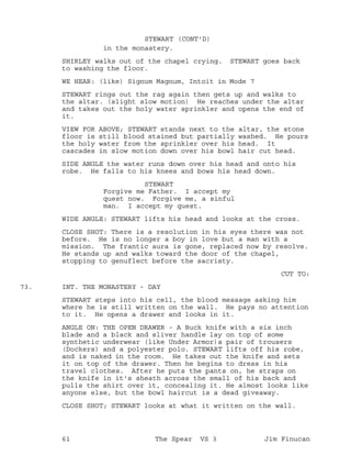in the monastery.
STEWART (CONT'D)
SHIRLEY walks out of the chapel crying. STEWART goes back
to washing the floor.
WE HEAR: (like) Signum Magnum, Intoit in Mode 7
STEWART rings out the rag again then gets up and walks to
the altar. (slight slow motion) He reaches under the altar
and takes out the holy water sprinkler and opens the end of
it.
VIEW FOR ABOVE; STEWART stands next to the altar, the stone
floor is still blood stained but partially washed. He pours
the holy water from the sprinkler over his head. It
cascades in slow motion down over his bowl hair cut head.
SIDE ANGLE the water runs down over his head and onto his
robe. He falls to his knees and bows his head down.
STEWART
Forgive me Father. I accept my
quest now. Forgive me, a sinful
man. I accept my quest.
WIDE ANGLE: STEWART lifts his head and looks at the cross.
CLOSE SHOT: There is a resolution in his eyes there was not
before. He is no longer a boy in love but a man with a
mission. The frantic aura is gone, replaced now by resolve.
He stands up and walks toward the door of the chapel,
stopping to genuflect before the sacristy.
CUT TO:
INT. THE MONASTERY - DAY73.
STEWART steps into his cell, the blood message asking him
where he is still written on the wall. He pays no attention
to it. He opens a drawer and looks in it.
ANGLE ON: THE OPEN DRAWER - A Buck knife with a six inch
blade and a black and sliver handle lay on top of some
synthetic underwear (like Under Armor)a pair of trousers
(Dockers) and a polyester polo. STEWART lifts off his robe,
and is naked in the room. He takes out the knife and sets
it on top of the drawer. Then he begins to dress in his
travel clothes. After he puts the pants on, he straps on
the knife in it's sheath across the small of his back and
pulls the shirt over it, concealing it. He almost looks like
anyone else, but the bowl haircut is a dead giveaway.
CLOSE SHOT; STEWART looks at what it written on the wall.
61 The Spear VS 3 Jim Finucan
 