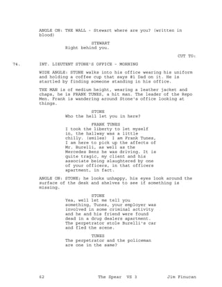 ANGLE ON: THE WALL - Stewart where are you? (written in
blood)
STEWART
Right behind you.
CUT TO:
INT. LIEUTENT STONE'S OFFICE - MORNING74.
WIDE ANGLE: STONE walks into his office wearing his uniform
and holding a coffee cup that says #1 Dad on it. He is
startled by finding someone standing in his office.
THE MAN is of medium height, wearing a leather jacket and
chaps, he is FRANK TUNES, a hit man. The leader of the Repo
Men. Frank is wandering around Stone's office looking at
things.
STONE
Who the hell let you in here?
FRANK TUNES
I took the liberty to let myself
in, the hallway was a little
chilly. (smiles) I am Frank Tunes,
I am here to pick up the affects of
Mr. Burelli, as well as the
Mercedes Benz he was driving. It is
quite tragic, my client and his
associate being slaughtered by one
of your officers, in that officers
apartment, in fact.
ANGLE ON: STONE; he looks unhappy, his eyes look around the
surface of the desk and shelves to see if something is
missing.
STONE
Yea, well let me tell you
something, Tunes, your employer was
involved in some criminal activity
and he and his friend were found
dead in a drug dealers apartment.
The perpetrator stole Burelli's car
and fled the scene.
TUNES
The perpetrator and the policeman
are one in the same?
62 The Spear VS 3 Jim Finucan
 