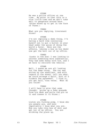 STONE
He was a police officer at one
time. My point is that this is a
nice little town and we don't take
well to gangsters around here.
(Stone moves up to get in the face
of Tunes.)
TUNES
What are you implying, Lieutenant
Stone?
STONE
I'm not implying a damn thing, I'm
having a hard time convincing
myself not to put a bullet in your
head under the guise of doing the
world a favor. Here are the
effects, (shoves a box on his desk)
now get the hell out of my office.
TUNES
(Looks in the box) I was looking to
recover something more substantial.
Tony had some money with him, and I
am here to retrieve the vehicle.
STONE
Well, I guess we are all looking
for the same thing. The car was
stolen by the assailant, and with
regard to the money, tell you what,
we could arrange a split, sort of a
finders fee agreement. I find it,
you get half, visa versa. What do
you think?
TUNES
I will have to give that some
thought. (picks up a fake grenade
from his desk and pulls the pin on
it and tosses it to Stone.)
STONE
Listen you fucking pimp, I know who
you people are, and more
importantly I know what you are.
Now you take this box of shit and
get out of my office. You are
stinking the place up.
63 The Spear VS 3 Jim Finucan
 