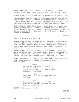 WIDE ANGLE: The two men look at each other in hatred.
STONE'S a big guy, TUNES looks at him unintimidated. HOLD
TUNES spins, picks up the box and walks out of the office.
MOVING SHOT: BEHIND TUNES he walks down the hallway of the
department. He passes PATROLMAN SCHNICKLES who is looking
down at some paperwork, Tunes shoulders into him, knocking
him aside and walks right through him out the back door.
THE PATROLMAN SCHNICKLES bounces back from the impact and
slams against the wall, his night stick clatters on the
floor. Other items fall, from a ridiculous amount of gear he
is carrying. He drops his paperwork, and turns to look at
Tunes in amazement.
CUT TO:
EXT. THE POLICE STATION - DAY75.
TUNES walks across the parking lot, pissed. He approaches
three people standing next to two enduro style sport bikes.
One is a man, named SIMON, a tough, thick necked brute with
colliflour ears on both sides of his head. The other two
are women.
CAMERA PANS: A gorgeous blonde named BETTY and next to her
is a striking, busty red head SONJA. They are dressed in
leather and standing beside the bikes,they take off their
helmets as the camera moves across, waiting for Tunes.
They ride TRACK T-800 CDI bikes. They wear KTO Racing Exo
Body Armor that gives their appearance a plastic
exo-skeleton.
TUNES
Saddle up, the cops claim not to
have it. Fucker insulted me. We
got a car to repo. Officer Horace
Whitaker is driving it.
SONJA
They don't call us The Repo men for
nothing.
BECKY
How about the repo people? (She
puts on her helmet and gets on the
back of the bike.)
TUNES picks up his helmet.
CUT TO:
64 The Spear VS 3 Jim Finucan
 
