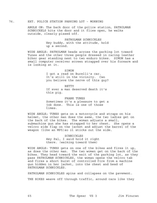 EXT. POLICE STATION PARKING LOT - MORNING76.
ANGLE ON: The back door of the police station, PATROLMAN
SCHNICKELS hits the door and it flies open, he walks
outside, clearly pissed off.
PATROLMAN SCHNICKLES
Hey buddy, with the attitude, hold
up a second.
WIDE ANGLE: PATROLMAN heads across the parking lot toward
Tunes and the other three people dressed in racing leather
biker gear standing next to two enduro bikes. SIMON has a
small computer receiver screen strapped over his forearm and
is looking at it.
SIMON
I got a read on Burelli's car.
It's still in the vicinity. Can
you believe the nerve of this guy?
BETTY
If ever a man deserved death it's
this pig.
FRANK TUNES
Sometimes it's a pleasure to get a
job done. This is one of those
times.
WIDE ANGLE; TUNES gets on a motorcycle and straps on his
helmet, the other man does the same, the two ladies get on
the back of the bikes. The woman adjusts a small,
submachine gun she has strapped to her chest. She opens a
velcro side flap on the jacket and adjust the barrel of the
weapon (like an MP5)so it sticks out the side.
SCHNICKLES
Hey Pal, I said hold it right
there. (walking toward them)
WIDE ANGLE: TUNES gets on one of the bikes and fires it up,
as does the other man. The two women get on the back of the
bikes. They head toward the exit of the parking lot, as they
pass PATROLMAN SCHNICKLES, the woman opens the velcro tab
and fires a short burst of controlled fire from a machine
gun hidden in her jacket, into the chest and head of
PATROLMAN SCHNICKLES.
PATROLMAN SCHNICKLES spins and collapses on the pavement.
THE BIKES weave off through traffic, around cars like they
65 The Spear VS 3 Jim Finucan
 