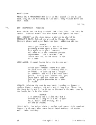 were cones.
ANGLE ON: A UNIFORMED MAN dies in the street as the bikes
dash away in the backdrop of the shot. They vanish from the
shot. HOLD.
CUT TO:
INT. MONASTERY - MORNING77.
WIDE ANGLE: On the big rounded, oak front door, the lock is
broke. STEWART moves into the scene and opens the door.
POV: STEWART as the door opens a pistol is shoved in
STEWART'S FACE. Behind the pistol is Horace Whitaker.
Stewart steps back away from the door, allowing him in.
HORACE
Don't you hate that? You will
probably never open a door the same
way again will you? Officer
Whitaker with the Tomahawk police
department. Got a minute? (He
looks beat up, dried blood in his
hair line.)
WIDE ANGLE: Stewart backs into the breeze way.
HORACE
Looks like someone broke the lock
on your door.(He is looking hard at
Stewart) I'm looking for a couple
of hombres, one with a haircut like
yours. Pretty distinctive cut, you
guys don't get out much but when
you do, people remember this kind
of stuff.
HORACE, holding the gun in one hand, leveled at Stewart,
pushes Stewart against the wall and frisks him, finds the
big Buck knife and lifts it up to Stewart's throat. (gun in
one hand, knife in the other.)
HORACE
I'm looking for a sicko who did a
number on a lady with a knife like
this. First name Wesley. He a
friend of yours?
CLOSE SHOT: The knife blade trembles and press tight against
Stewart's throat, who leans back, head against the stone
wall, calm, waiting.
66 The Spear VS 3 Jim Finucan
 