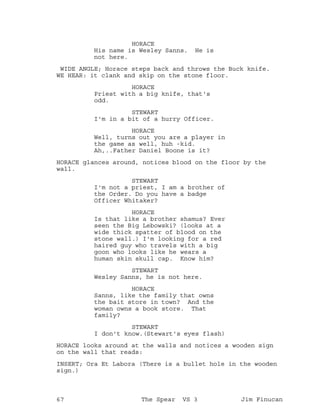 HORACE
His name is Wesley Sanns. He is
not here.
WIDE ANGLE; Horace steps back and throws the Buck knife.
WE HEAR: it clank and skip on the stone floor.
HORACE
Priest with a big knife, that's
odd.
STEWART
I'm in a bit of a hurry Officer.
HORACE
Well, turns out you are a player in
the game as well, huh -kid.
Ah,..Father Daniel Boone is it?
HORACE glances around, notices blood on the floor by the
wall.
STEWART
I'm not a priest, I am a brother of
the Order. Do you have a badge
Officer Whitaker?
HORACE
Is that like a brother shamus? Ever
seen the Big Lebowski? (looks at a
wide thick spatter of blood on the
stone wall.) I'm looking for a red
haired guy who travels with a big
goon who looks like he wears a
human skin skull cap. Know him?
STEWART
Wesley Sanns, he is not here.
HORACE
Sanns, like the family that owns
the bait store in town? And the
woman owns a book store. That
family?
STEWART
I don't know.(Stewart's eyes flash)
HORACE looks around at the walls and notices a wooden sign
on the wall that reads:
INSERT; Ora Et Labora (There is a bullet hole in the wooden
sign.)
67 The Spear VS 3 Jim Finucan
 