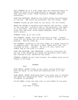 POV; STEWART up on a rock ledge sees the imposing figure of
TALON the scars on his head glisten in the sun like they
they have been oiled. TALON looking at STEWART through
binoculars.
OVER THE SHOULDER; TALON on the CLIFF aiming the binoculars
at the boy. The scars are prevalent over his scalp. HOLD
STEWART stands up and looks at the water, for his father.
ANGLE ON: BRIAN is swimming hard against the current, close
to the rock wall, trying to get to the waterfall, the spear
is in his hand. The river current pushes him against the
slimy wall and down, Brian keeps swimming, hard. (there is
such a place.)
STEWART looks up at the cliff.
POV STEWART; TALON, with the binoculars is gone. Stewart
looks for his father but he is not visible. He goes back to
playing. Then he looks up.
POV STEWART: standing on the rock ledge is a Roman Centurion
in complete garb. His skin is dark, dusty with time, his
clothing is oily - leather. He is 6 ft tall, built for
combat and at his side is a sword.
OVER THE SHOULDER; THE CENTURIAN - from his view point he
can see a man swimming up toward the waterfall and a small
boy looking at him, seated on the rocks.
STEWART; STANDS UP and looks around, the cowboy ninja action
figure in his hand.
STEWART
Dad?
WIDE ANGLE: BRIAN climbs up the rocks, having difficulty
with the spear in one hand and something else is in the
other.
WIDE ANGLE: BRIAN (breathing hard) sits down next to Stewart
and opens his dripping wet hand. He glances around to see
if anyone is watching.
IN HIS HAND; A big red ruby sits in the middle of his palm
BRIAN
Look what I found.
5 The Spear VS 3 Jim Finucan
 
