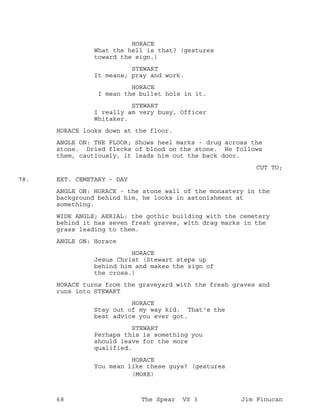 HORACE
What the hell is that? (gestures
toward the sign.)
STEWART
It means; pray and work.
HORACE
I mean the bullet hole in it.
STEWART
I really am very busy, Officer
Whitaker.
HORACE looks down at the floor.
ANGLE ON: THE FLOOR; Shows heel marks - drug across the
stone. Dried flecks of blood on the stone. He follows
them, cautiously, it leads him out the back door.
CUT TO;
EXT. CEMETARY - DAY78.
ANGLE ON: HORACE - the stone wall of the monastery in the
background behind him, he looks in astonishment at
something.
WIDE ANGLE; AERIAL: the gothic building with the cemetery
behind it has seven fresh graves, with drag marks in the
grass leading to them.
ANGLE ON: Horace
HORACE
Jesus Christ (Stewart steps up
behind him and makes the sign of
the cross.)
HORACE turns from the graveyard with the fresh graves and
runs into STEWART
HORACE
Stay out of my way kid. That's the
best advice you ever got.
STEWART
Perhaps this is something you
should leave for the more
qualified.
HORACE
You mean like these guys? (gestures
(MORE)
68 The Spear VS 3 Jim Finucan
 