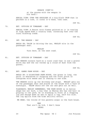 at the graves with the weapon in
HORACE (CONT'D)
his hand.)
AERIAL VIEW: OVER THE SHOULDER of a big black CROW that is
perched in a tree, it cocks it's head, then caws.
CUT TO:
EXT. OUTSIDE OF TOMAHAWK - DAY79.
AERIAL VIEW: A Hearst with flames painted on it is tearing
at high speed down a country road, cornering fast over the
rural blacktop roads.
CUT TO:
INT. THE HEARSE - DAY80.
ANGLE ON; TALON is driving the car, WESLEY sits in the
passenger seat.
WESLEY
Turn here, at the next road.
CUT TO:
EXT. OUTSIDE OF TOMAHAWK - DAY81.
THE HEARSE corners hard on a rural road that is now a gravel
drive way and the car throws up a cloud of dust from the
gravel.
CUT TO:
EXT. SANNS FARM HOUSE - DAY82.
ANGLE ON: A DILAPITAED FARM HOUSE, the grass is long, the
paint is weathered to chipping and the front porch is
overgrown with weeds and is leaning to one side.
THE HEARSE rolls up the driveway and stops. WESLEY gets out
of the passenger door and stares at the house with a face of
nostalgia. TALON shuts off the car and gets out as well.
FLAHSBACK: WESLEY REMEMBERS; THE FARM HOUSE is in better
shape but not much, a boy that is Wesley who has red hair is
playing in the yard, he is standing in front of a chopping
log and swings down an axe to split a log, half his size.
The log splits from the kids skillful effort.
WE HEAR; the voices of his parents argue in the farm house.
MAN
That ain't my kid, I don't know
(MORE)
69 The Spear VS 3 Jim Finucan
 