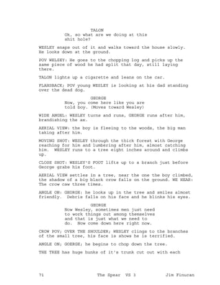 TALON
Ok, so what are we doing at this
shit hole?
WESLEY snaps out of it and walks toward the house slowly.
He looks down at the ground.
POV WELSEY: He goes to the chopping log and picks up the
same piece of wood he had split that day, still laying
there.
TALON lights up a cigarette and leans on the car.
FLAHSBACK; POV young WESLEY is looking at his dad standing
over the dead dog.
GEORGE
Now, you come here like you are
told boy. (Moves toward Wesley)
WIDE ANGEL: WESLEY turns and runs, GEORGE runs after him,
brandishing the ax.
AERIAL VIEW: the boy is fleeing to the woods, the big man
taking after him.
MOVING SHOT: WESLEY through the thick forest with George
reaching for him and lumbering after him, almost catching
him. WESLEY runs to a tree eight inches around and climbs
up.
CLOSE SHOT: WESLEY'S FOOT lifts up to a branch just before
George grabs his foot.
AERIAL VIEW settles in a tree, near the one the boy climbed,
the shadow of a big black crow falls on the ground. WE HEAR:
The crow caw three times.
ANGLE ON: GEORGE: he looks up in the tree and smiles almost
friendly. Debris falls on his face and he blinks his eyes.
GEORGE
Now Wesley, sometimes men just need
to work things out among themselves
and that is just what we need to
do. Now come down here right now.
CROW POV; OVER THE SHOULDER; WESLEY clings to the branches
of the small tree, his face is shows he is terrified.
ANGLE ON; GOERGE; he begins to chop down the tree.
THE TREE has huge hunks of it's trunk cut out with each
71 The Spear VS 3 Jim Finucan
 