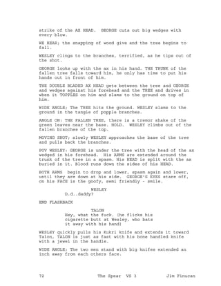 strike of the AX HEAD. GEORGE cuts out big wedges with
every blow.
WE HEAR; the snapping of wood give and the tree begins to
fall.
WESLEY clings to the branches, terrified, as he tips out of
the shot.
GEORGE looks up with the ax in his hand. THE TRUNK of the
fallen tree falls toward him, he only has time to put his
hands out in front of him.
THE DOUBLE BLADED AX HEAD gets between the tree and GEORGE
and wedges against his forehead and the TREE and drives in
when it TOPPLES on him and slams to the ground on top of
him.
WIDE ANGLE; The TREE hits the ground. WESLEY slams to the
ground in the tangle of popple branches.
ANGLE ON: THE FALLEN TREE, there is a tremor shake of the
green leaves near the base. HOLD. WESLEY climbs out of the
fallen branches of the top.
MOVING SHOT; slowly WESLEY approaches the base of the tree
and pulls back the branches.
POV WESLEY: GEORGE is under the tree with the head of the ax
wedged in his forehead. His ARMS are extended around the
trunk of the tree in a spasm. His HEAD is split with the ax
buried in it. Blood runs down the sides of his HEAD.
BOTH ARMS begin to drop and lower, spasm again and lower,
until they are down at his side. GEORGE'S EYES stare off,
on his FACE is the goofy, semi friendly - smile.
WESLEY
D.d..daddy?
END FLASHBACK
TALON
Hey, what the fuck. (he flicks his
cigarette butt at Wesley, who bats
it away with his hand)
WESLEY quickly pulls his Kukri knife and extends it toward
Talon, TALON is just as fast with his bone handled knife
with a jewel in the handle.
WIDE ANGLE; The two men stand with big knifes extended an
inch away from each others face.
72 The Spear VS 3 Jim Finucan
 