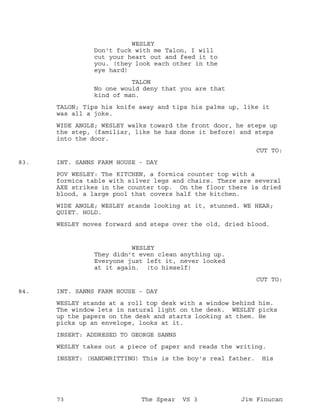 WESLEY
Don't fuck with me Talon, I will
cut your heart out and feed it to
you. (they look each other in the
eye hard)
TALON
No one would deny that you are that
kind of man.
TALON; Tips his knife away and tips his palms up, like it
was all a joke.
WIDE ANGLE; WESLEY walks toward the front door, he steps up
the step, (familiar, like he has done it before) and steps
into the door.
CUT TO:
INT. SANNS FARM HOUSE - DAY83.
POV WESLEY: The KITCHEN, a formica counter top with a
formica table with silver legs and chairs. There are several
AXE strikes in the counter top. On the floor there is dried
blood, a large pool that covers half the kitchen.
WIDE ANGLE; WESLEY stands looking at it, stunned. WE HEAR;
QUIET. HOLD.
WESLEY moves forward and steps over the old, dried blood.
WESLEY
They didn't even clean anything up.
Everyone just left it, never looked
at it again. (to himself)
CUT TO:
INT. SANNS FARM HOUSE - DAY84.
WESLEY stands at a roll top desk with a window behind him.
The window lets in natural light on the desk. WESLEY picks
up the papers on the desk and starts looking at them. He
picks up an envelope, looks at it.
INSERT: ADDRESED TO GEORGE SANNS
WESLEY takes out a piece of paper and reads the writing.
INSERT: (HANDWRITTING) This is the boy's real father. His
73 The Spear VS 3 Jim Finucan
 