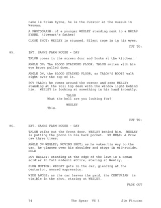 name is Brian Byrne, he is the curator at the museum in
Wausau.
A PHOTOGRAPH: of a younger WESLEY standing next to a BRIAN
BYRNE. (Stewart's father)
CLOSE SHOT; WESLEY is stunned. Silent rage is in his eyes.
CUT TO:
INT. SANNS FARM HOUSE - DAY85.
TALON comes in the screen door and looks at the kitchen.
ANGLE ON: The BLOOD STAINDED FLOOR. TALON smiles with his
eye brows pulled down.
ANGLE ON, the BLOOD STAINED FLOOR, as TALON'S BOOTS walk
right over the top of it.
POV TALON; he comes around the corner and sees WESLEY
standing at the roll top desk with the window light behind
him. WESLEY is looking at something in his hand intently.
TALON
What the hell are you looking for?
WESLEY
This.
CUT TO:
EXT. SANNS FARM HOUSE - DAY86.
TALON walks out the front door, WESLEY behind him. WESLEY
is putting the photo in his back pocket. WE HEAR: A Crow
caw three times.
ANGLE ON WESLEY; MOVING SHOT; as he makes his way to the
car, he glances over his shoulder and stops in mid-stride.
HOLD
POV WESLEY: standing at the edge of the lawn is a Roman
soldier in full midevil attire, staring at Wesley.
SLOW MOTION; WESLEY gets in the car, glancing at the
centurion, amazed expression.
WIDE ANGLE; as the car leaves the yard, the CENTURIAN is
visible in the shot, staring at WESLEY.
FADE OUT
74 The Spear VS 3 Jim Finucan
 