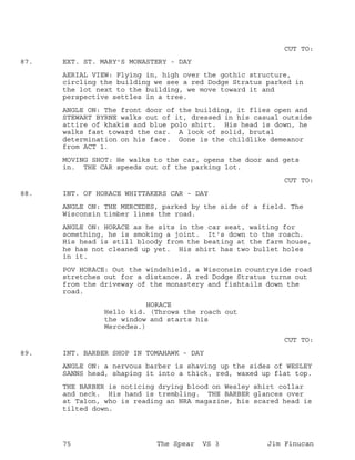 CUT TO:
EXT. ST. MARY'S MONASTERY - DAY87.
AERIAL VIEW: Flying in, high over the gothic structure,
circling the building we see a red Dodge Stratus parked in
the lot next to the building, we move toward it and
perspective settles in a tree.
ANGLE ON: The front door of the building, it flies open and
STEWART BYRNE walks out of it, dressed in his casual outside
attire of khakis and blue polo shirt. His head is down, he
walks fast toward the car. A look of solid, brutal
determination on his face. Gone is the childlike demeanor
from ACT 1.
MOVING SHOT: He walks to the car, opens the door and gets
in. THE CAR speeds out of the parking lot.
CUT TO:
INT. OF HORACE WHITTAKERS CAR - DAY88.
ANGLE ON: THE MERCEDES, parked by the side of a field. The
Wisconsin timber lines the road.
ANGLE ON: HORACE as he sits in the car seat, waiting for
something, he is smoking a joint. It's down to the roach.
His head is still bloody from the beating at the farm house,
he has not cleaned up yet. His shirt has two bullet holes
in it.
POV HORACE: Out the windshield, a Wisconsin countryside road
stretches out for a distance. A red Dodge Stratus turns out
from the driveway of the monastery and fishtails down the
road.
HORACE
Hello kid. (Throws the roach out
the window and starts his
Mercedes.)
CUT TO:
INT. BARBER SHOP IN TOMAHAWK - DAY89.
ANGLE ON: a nervous barber is shaving up the sides of WESLEY
SANNS head, shaping it into a thick, red, waxed up flat top.
THE BARBER is noticing drying blood on Wesley shirt collar
and neck. His hand is trembling. THE BARBER glances over
at Talon, who is reading an NRA magazine, his scared head is
tilted down.
75 The Spear VS 3 Jim Finucan
 