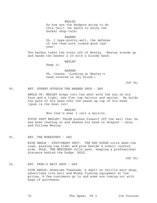 WESLEY
So how are the Badgers going to do
this fall? (he wants to enjoy the
barber shop talk)
BARBER
Oh, I hope pretty well, the defense
of the team sure looked good last
year.
The barber takes the cover off of Wesley. Wesley stands up
and hands the barber a 20 with a bloody hand.
WESLEY
Keep it.
BARBER
Th, thanks. (Looking at Wesley's
hand covered in dry blood.)
CUT TO:
EXT. STREET OUTSDIE THE BARBER SHOP - DAY90.
ANGLE UP: WESLEY steps into the shot with the sun on his
face and a tight, new flat top haircut and smiles. He holds
the palm of his hand over the waxed up top of his head.
(gone is the bowl cut)
WESLEY
Now that's what I call a haircut.
FOCUS PAST WESLEY: TALON pushes himself off the wall that he
has been leaning on and shakes his head in disgust - envy,
and follows Wesley.
EXT. THE MONASTERY - DAY91.
WIDE ANGLE : STATIONARY SHOT: THE RED DODGE rolls down the
road, passing tag alder and pine beside a scenic country
side. HOLD. THE MERCEDES rolls past, keeping a professional
distance behind the Dodge. HOLD.
CUT TO:
EXT. FRED'S BAIT SHOP - DAY92.
SIDE ANGLE: downtown Tomahawk, a small no thrills bait shop,
advertises live bait and Musky fishing equipment at low
prices. A few customers go in and some are coming out with
bags of purchases.
76 The Spear VS 3 Jim Finucan
 