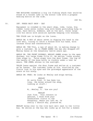 THE BUILDING resembles a big ice fishing shack that would be
found on a frozen lake in the winter time with a propane
heating bottle on the side.
CUT TO:
INT. FREDS BAIT SHOP - DAY93.
Equipment is crowded in the small shop, rods, lures, big
rubber lures seven inches long with hooks protruding hung in
rows, Dare Devils, bobbers, and on the wall, three large
live bin wells with aeration systems keeping live minnows.
THE COLOR use is bright on the lures.
ANGLE ON: A BOY of about seven is dipping his hand in the
live well, trying to catch a minnow with his hand, with
intense focus and concentration.
ANGLE ON: THE TILL, a man of about 48, is making change to
give a customer. He is FRANK SANNS the man who dropped off
Wesley Sanns at the monastery twelve years ago.
ANGLE ON: THE FRONT DOORWAY; WESLEY SANNS steps in the open
doorway, his large frame fills it. He smiles, looks around,
then steps in. Talon steps into the door frame, the top of
the handle of the bone knife is visible under a vest he
wears. THE JEWEL shines in the sunlight.
TALON leans against the door frame and smiles at a customer
as he leaves. The customer looks at him, startled by the
fierce look in his eyes and the grotesque appearance of the
scars on his scalp.
ANGLE ON: FRED: He looks at Wesley and stops moving.
WESLEY
Hi uncle Fred. It has been too
long. (He moves around the shop,
looking at stuff.)
FRED
W,..Wesley, h.. how are you?
WESLEY
Just fine. Your concern is
genuine, I know from your
nonexistent visits to the
monastery, where you left me. Or
really I should say, planted me.
WESLEY moves over to the live bait well next to the little
boy. He smiles at the boy who looks up at him for a moment
77 The Spear VS 3 Jim Finucan
 
