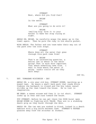 STEWART
Neat, where did you find that?
BRIAN
In the water.
STEWART
What are you going to do with it?
BRIAN
(smiling big) Give it to your
mother to make her stop crying at
night.
ANGLE ON; BRIAN, he carefully wraps the spear up in the
towel again. Then he puts the ruby in his shorts pocket.
WIDE ANGLE: The father and son team make their way out of
the park over the rock steps.
STEWART
Where does all the water that goes
through this park come from?
BRIAN
That's an interesting question, a
better one is where is the water
going? That is much more important
that where something came from. I
want to know where the water is
going. (audio trails off as they
walk away)
CUT TO:
EXT. TOMAHAWK WISCONSIN - DAY7.
ANGLE ON: a six year old boy, STEWART BYRNE, marching up a
mowed lawn. He wears a small back pack that reads Ninja
Cowboys the backpack is closed and the boy takes casual
strides up the lawn toward the house. He is lost in
imagination.
WE HEAR: a woman scream and then it is cut short. STEWART
looks up in fear and runs toward the house.
POV STEWART: Before he can get there the DOOR burst open
BRIAN BYRNE is fighting with TALON. They are in a standing
death grip as they burst through the door.
ANGLE IN: The two men are soaked in blood, locked in a death
embrace with a big knife between them. STEWART'S FATHER
glances away from the attacker at Stewart.
6 The Spear VS 3 Jim Finucan
 