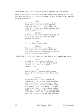 then goes back to trying to grab a minnow in the water.
WESELY snatches a minnow from the water and hands it to the
boy who holds out his hand to take it and looks up at Wesley
in astonishment.
FRED
Sorry folks we are closed. I am
heading out on the water myself.
You hear me kid? I said beat it.
(The boy closes his hand around the
minnow and leaves.)
WESLEY
Did you know about my Mom having an
affair with the curator of the
museum in Wausau?
FRED
I,,, I didn't know that.
WESLEY
Sure you did. Ever see this
picture? (Wesley steps closer to
him and holds up the photo of young
Wesley with Brian Byrne.)
CLOSE SHOT: FRED; he looks at the photo and swallows hard.
WESLEY
It had a little note with it,
saying this is who the boy's real
father is. I bet it's your
handwriting.
FRED
Listen Wesley, no one could have
guessed that George would have done
that.
WESLEY
Ax murdered his family when he
found out I was sired from another
man's seed? Sure you could. He
was a sick man, heavy drinker with
a propensity for violence. It was
a sure bet that I would have taken
odds on. Remember, he never needed
a reason to beat me. So giving him
one really didn't do me any favors.
78 The Spear VS 3 Jim Finucan
 