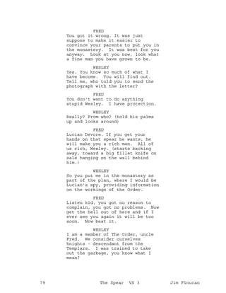 FRED
You got it wrong. It was just
suppose to make it easier to
convince your parents to put you in
the monastery. It was best for you
anyway. Look at you now, look what
a fine man you have grown to be.
WESLEY
Yes. You know so much of what I
have become. You will find out.
Tell me, who told you to send the
photograph with the letter?
FRED
You don't want to do anything
stupid Wesley. I have protection.
WESLEY
Really? From who? (hold his palms
up and looks around)
FRED
Lucian Devore. If you get your
hands on that spear he wants, he
will make you a rich man. All of
us rich, Wesley. (starts backing
away, toward a big fillet knife on
sale hanging on the wall behind
him.)
WESLEY
So you put me in the monastery as
part of the plan, where I would be
Lucian's spy, providing information
on the workings of the Order.
FRED
Listen kid, you got no reason to
complain, you got no problems. Now
get the hell out of here and if I
ever see you again it will be too
soon. Now beat it.
WESLEY
I am a member of The Order, uncle
Fred. We consider ourselves
knights - descendant from the
Templars. I was trained to take
out the garbage, you know what I
mean?
79 The Spear VS 3 Jim Finucan
 
