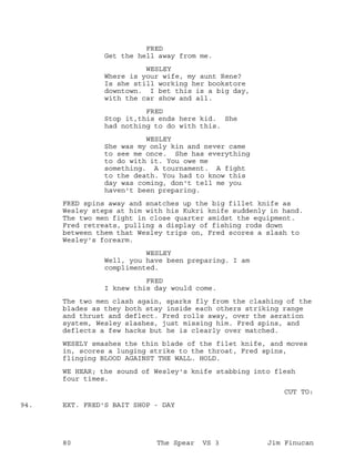 FRED
Get the hell away from me.
WESLEY
Where is your wife, my aunt Rene?
Is she still working her bookstore
downtown. I bet this is a big day,
with the car show and all.
FRED
Stop it,this ends here kid. She
had nothing to do with this.
WESLEY
She was my only kin and never came
to see me once. She has everything
to do with it. You owe me
something. A tournament. A fight
to the death. You had to know this
day was coming, don't tell me you
haven't been preparing.
FRED spins away and snatches up the big fillet knife as
Wesley steps at him with his Kukri knife suddenly in hand.
The two men fight in close quarter amidst the equipment.
Fred retreats, pulling a display of fishing rods down
between them that Wesley trips on, Fred scores a slash to
Wesley's forearm.
WESLEY
Well, you have been preparing. I am
complimented.
FRED
I knew this day would come.
The two men clash again, sparks fly from the clashing of the
blades as they both stay inside each others striking range
and thrust and deflect. Fred rolls away, over the aeration
system, Wesley slashes, just missing him. Fred spins, and
deflects a few hacks but he is clearly over matched.
WESELY smashes the thin blade of the filet knife, and moves
in, scores a lunging strike to the throat, Fred spins,
flinging BLOOD AGAINST THE WALL. HOLD.
WE HEAR; the sound of Wesley's knife stabbing into flesh
four times.
CUT TO:
EXT. FRED'S BAIT SHOP - DAY94.
80 The Spear VS 3 Jim Finucan
 